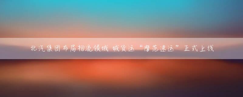 北汽集团布局物流领域 城货运“摩范速运”正式上线